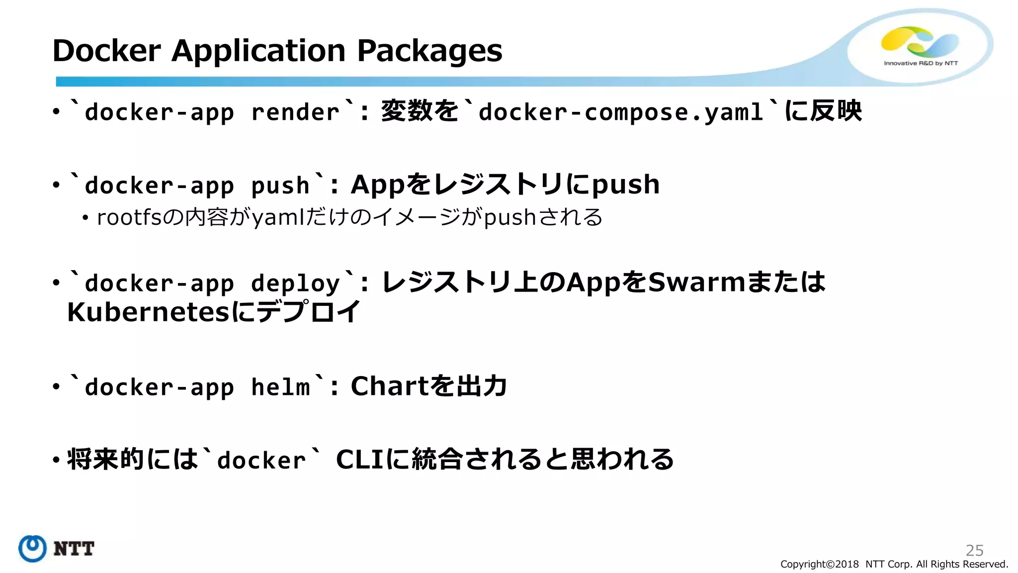 25
Copyright©2018 NTT Corp. All Rights Reserved.
• `docker-app render`: 変数を`docker-compose.yaml`に反映
• `docker-app push`: Appをレジストリにpush
• rootfsの内容がyamlだけのイメージがpushされる
• `docker-app deploy`: レジストリ上のAppをSwarmまたは
Kubernetesにデプロイ
• `docker-app helm`: Chartを出力
• 将来的には`docker` CLIに統合されると思われる
Docker Application Packages
 