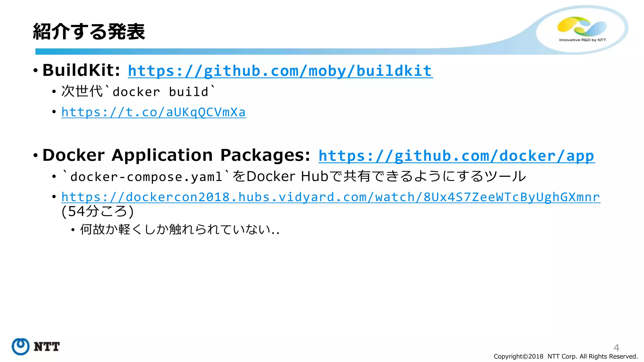 4
Copyright©2018 NTT Corp. All Rights Reserved.
• BuildKit: https://github.com/moby/buildkit
• 次世代`docker build`
• https://t.co/aUKqQCVmXa
• Docker Application Packages: https://github.com/docker/app
• `docker-compose.yaml`をDocker Hubで共有できるようにするツール
• https://dockercon2018.hubs.vidyard.com/watch/8Ux4S7ZeeWTcByUghGXmnr
(54分ころ)
• 何故か軽くしか触れられていない..
紹介する発表
 