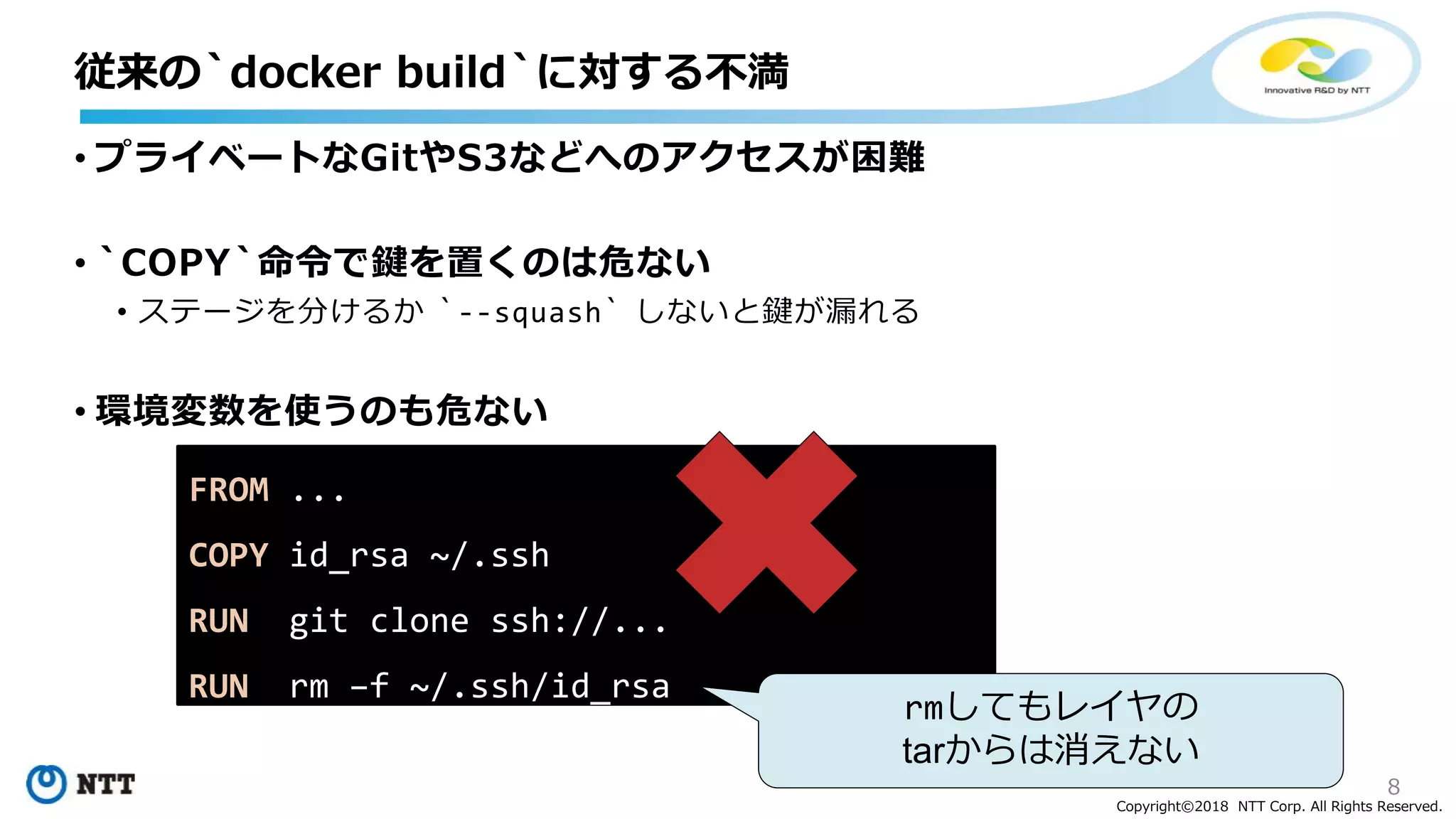 8
Copyright©2018 NTT Corp. All Rights Reserved.
• プライベートなGitやS3などへのアクセスが困難
• `COPY`命令で鍵を置くのは危ない
• ステージを分けるか `--squash` しないと鍵が漏れる
• 環境変数を使うのも危ない
従来の`docker build`に対する不満
FROM ...
COPY id_rsa ~/.ssh
RUN git clone ssh://...
RUN rm –f ~/.ssh/id_rsa
rmしてもレイヤの
tarからは消えない
 