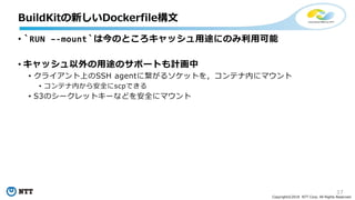17
Copyright©2018 NTT Corp. All Rights Reserved.
• `RUN –-mount`は今のところキャッシュ用途にのみ利用可能
• キャッシュ以外の用途のサポートも計画中
• クライアント上のSSH agentに繋がるソケットを，コンテナ内にマウント
• コンテナ内から安全にscpできる
• S3のシークレットキーなどを安全にマウント
BuildKitの新しいDockerfile構文
 