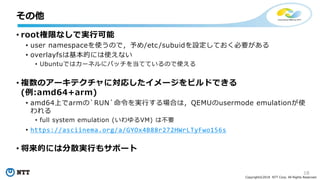 18
Copyright©2018 NTT Corp. All Rights Reserved.
• root権限なしで実行可能
• user namespaceを使うので，予め/etc/subuidを設定しておく必要がある
• overlayfsは基本的には使えない
• Ubuntuではカーネルにパッチを当てているので使える
• 複数のアーキテクチャに対応したイメージをビルドできる
(例:amd64+arm)
• amd64上でarmの`RUN`命令を実行する場合は，QEMUのusermode emulationが使
われる
• full system emulation (いわゆるVM) は不要
• https://asciinema.org/a/GYOx4B88r272HWrLTyFwo156s
• 将来的には分散実行もサポート
その他
 