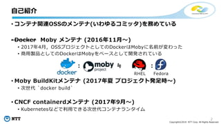 2
Copyright©2018 NTT Corp. All Rights Reserved.
• コンテナ関連OSSのメンテナ(いわゆるコミッタ)を務めている
• Docker Moby メンテナ (2016年11月～)
• 2017年4月，OSSプロジェクトとしてのDockerはMobyに名前が変わった
• 商用製品としてのDockerはMobyをベースとして開発されている
• Moby BuildKitメンテナ (2017年夏 プロジェクト発足時～)
• 次世代 `docker build`
• CNCF containerdメンテナ (2017年9月～)
• Kubernetesなどで利用できる次世代コンテナランタイム
: ≒ :
RHEL Fedora
自己紹介
 