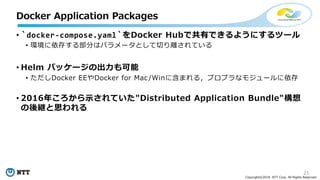 21
Copyright©2018 NTT Corp. All Rights Reserved.
• `docker-compose.yaml`をDocker Hubで共有できるようにするツール
• 環境に依存する部分はパラメータとして切り離されている
• Helm パッケージの出力も可能
• ただしDocker EEやDocker for Mac/Winに含まれる，プロプラなモジュールに依存
• 2016年ころから示されていた"Distributed Application Bundle"構想
の後継と思われる
Docker Application Packages
 