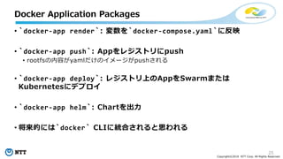 25
Copyright©2018 NTT Corp. All Rights Reserved.
• `docker-app render`: 変数を`docker-compose.yaml`に反映
• `docker-app push`: Appをレジストリにpush
• rootfsの内容がyamlだけのイメージがpushされる
• `docker-app deploy`: レジストリ上のAppをSwarmまたは
Kubernetesにデプロイ
• `docker-app helm`: Chartを出力
• 将来的には`docker` CLIに統合されると思われる
Docker Application Packages
 