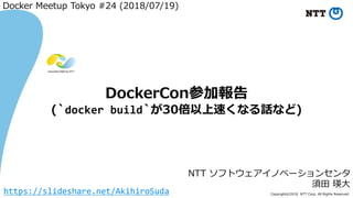 Copyright©2018 NTT Corp. All Rights Reserved.
NTT ソフトウェアイノベーションセンタ
須田 瑛大
DockerCon参加報告
(`docker build`が30倍以上速くなる話など)
Docker Meetup Tokyo #24 (2018/07/19)
https://slideshare.net/AkihiroSuda
 