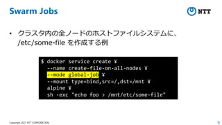 9
Copyright 2021 NTT CORPORATION
Swarm Jobs
• クラスタ内の全ノードのホストファイルシステムに、
/etc/some-file を作成する例
$ docker service create ¥
--name create-file-on-all-nodes ¥
--mode global-job ¥
--mount type=bind,src=/,dst=/mnt ¥
alpine ¥
sh -exc "echo foo > /mnt/etc/some-file"
 