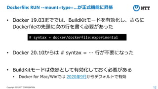 12
Copyright 2021 NTT CORPORATION
Dockerfile: RUN --mount=type=…が正式機能に昇格
• Docker 19.03まででは、BuildKitモードを有効化し、さらに
Dockerfileの先頭に次の⾏を書く必要があった
• Docker 20.10からは # syntax = … ⾏が不要になった
• BuildKitモードは依然として有効化しておく必要がある
• Docker for Mac/Winでは 2020年9⽉からデフォルトで有効
# syntax = docker/dockerfile:experimental
 