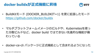 13
Copyright 2021 NTT CORPORATION
docker buildxが正式機能に昇格
• BuildKitモード (DOCKER_BUILDKIT=1) を更に拡張したモード
https://github.com/docker/buildx
• マルチプラットフォームイメージのビルドや、Kubernetesを使っ
た分散ビルドなど、docker build ではできない先進的な機能が備
わっている
• docker-ce-cli パッケージに正式機能として含まれるようになった
 