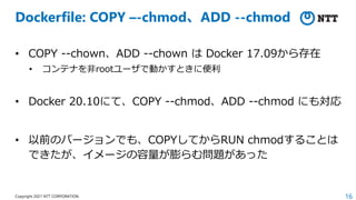 16
Copyright 2021 NTT CORPORATION
Dockerfile: COPY –-chmod、ADD --chmod
• COPY --chown、ADD --chown は Docker 17.09から存在
• コンテナを⾮rootユーザで動かすときに便利
• Docker 20.10にて、COPY --chmod、ADD --chmod にも対応
• 以前のバージョンでも、COPYしてからRUN chmodすることは
できたが、イメージの容量が膨らむ問題があった
 