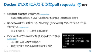 18
Copyright 2021 NTT CORPORATION
Docker 21.XX に⼊りそうなpull requests
• Swarm cluster volumes moby#42404
• Kubernetesと同じくCSI (Container Storage Interface) を使う
• libnetworkのリポジトリがMoby (dockerd) のリポジトリに統
合される moby#42262
• コントリビュートしやすくなるはず
• Dockerfileでheredocが使えるようになる
buildkit#2132
• <<EOF みたいなやつのこと
• 複数⾏にまたがる命令を書きやすくなる
RUN <<EOF
apt-get update
apt-get install foo
foo ...
EOF
 