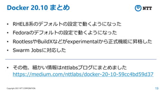 19
Copyright 2021 NTT CORPORATION
Docker 20.10 まとめ
• RHEL8系のデフォルトの設定で動くようになった
• Fedoraのデフォルトの設定で動くようになった
• RootlessやBuildXなどがexperimentalから正式機能に昇格した
• Swarm Jobsに対応した
• その他、細かい情報はnttlabsブログにまとめました
https://medium.com/nttlabs/docker-20-10-59cc4bd59d37
 