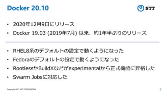 2
Copyright 2021 NTT CORPORATION
Docker 20.10
• 2020年12⽉9⽇にリリース
• Docker 19.03 (2019年7⽉) 以来、約1年半ぶりのリリース
• RHEL8系のデフォルトの設定で動くようになった
• Fedoraのデフォルトの設定で動くようになった
• RootlessやBuildXなどがexperimentalから正式機能に昇格した
• Swarm Jobsに対応した
 