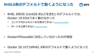 3
Copyright 2021 NTT CORPORATION
RHEL8系のデフォルトで動くようになった
• RHEL 8系OS (CentOS 8などを含む) のデフォルトでは、
Docker 19.03はうまく動かなかった
• コンテナ内からホスト名を解決できない docker/for-linux#957
• ポートを公開できない libnetwork#2496
• Dockerがfirewalldに対応していなかったのが原因
• Docker 20.10ではRHEL 8系のデフォルトで動くようになった
 