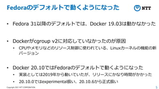 5
Copyright 2021 NTT CORPORATION
Fedoraのデフォルトで動くようになった
• Fedora 31以降のデフォルトでは、Docker 19.03は動かなかった
• Dockerがcgroup v2に対応していなかったのが原因
• CPUやメモリなどのリソース制御に使われている、Linuxカーネルの機能の新
バージョン
• Docker 20.10ではFedoraのデフォルトで動くようになった
• 実装としては2019年から動いていたが、リリースにかなり時間がかかった
• 20.10.0ではexperimental扱い、20.10.6から正式扱い
 