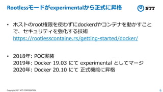 6
Copyright 2021 NTT CORPORATION
Rootlessモードがexperimentalから正式に昇格
• ホストのroot権限を使わずにdockerdやコンテナを動かすこと
で、セキュリティを強化する技術
https://rootlesscontaine.rs/getting-started/docker/
• 2018年: POC実装
2019年: Docker 19.03 にて experimental としてマージ
2020年: Docker 20.10 にて 正式機能に昇格
 