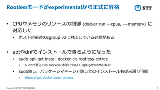 7
Copyright 2021 NTT CORPORATION
Rootlessモードがexperimentalから正式に昇格
• CPUやメモリのリソースの制御 (docker run –-cpus, ---memory) に
対応した
• ホストが前述のcgroup v2に対応している必要がある
• aptやdnfでインストールできるようになった
• sudo apt-get install docker-ce-rootless-extras
› sudoが要るのは Dockerの制約ではなく apt-getやdnfの制約
• sudo無し、パッケージマネージャ無しでのインストールも従来通り可能
› https://get.docker.com/rootless
 