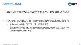 8
Copyright 2021 NTT CORPORATION
Swarm Jobs
• 最近名前を聞かないSwarmであるが、開発は続いている
• バッチジョブ型の”Job” serviceも動かせるようになった
• KubernetesのJobマニフェストに類似する
• 従来型の service は、KubernetesのDeploymentマニフェストや
DaemonSetに類似する
 