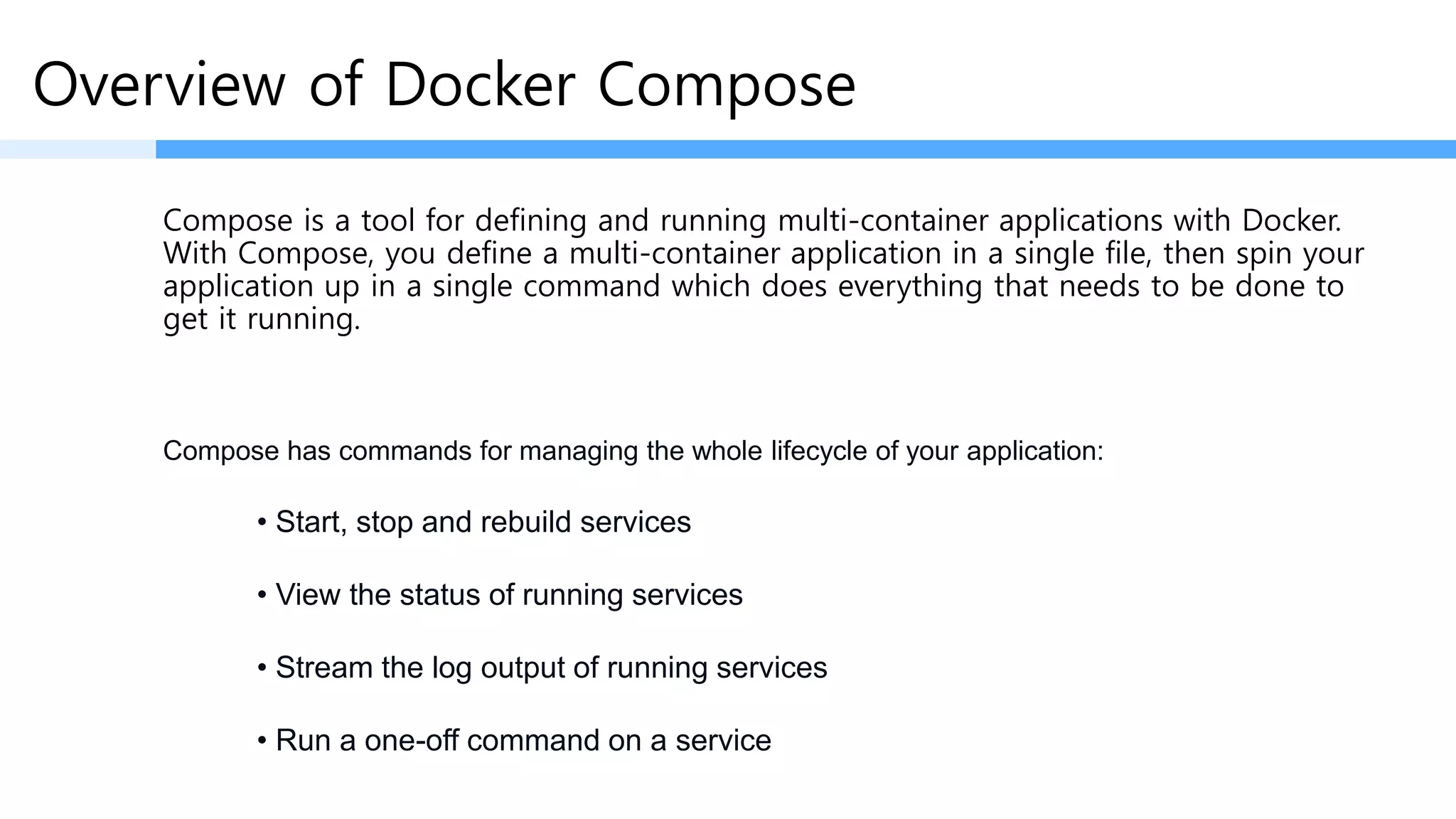 Overview of Docker Compose
Compose is a tool for defining and running multi-container applications with Docker.
With Compose, you define a multi-container application in a single file, then spin your
application up in a single command which does everything that needs to be done to
get it running.
• Start, stop and rebuild services
• View the status of running services
• Stream the log output of running services
• Run a one-off command on a service
Compose has commands for managing the whole lifecycle of your application:
 