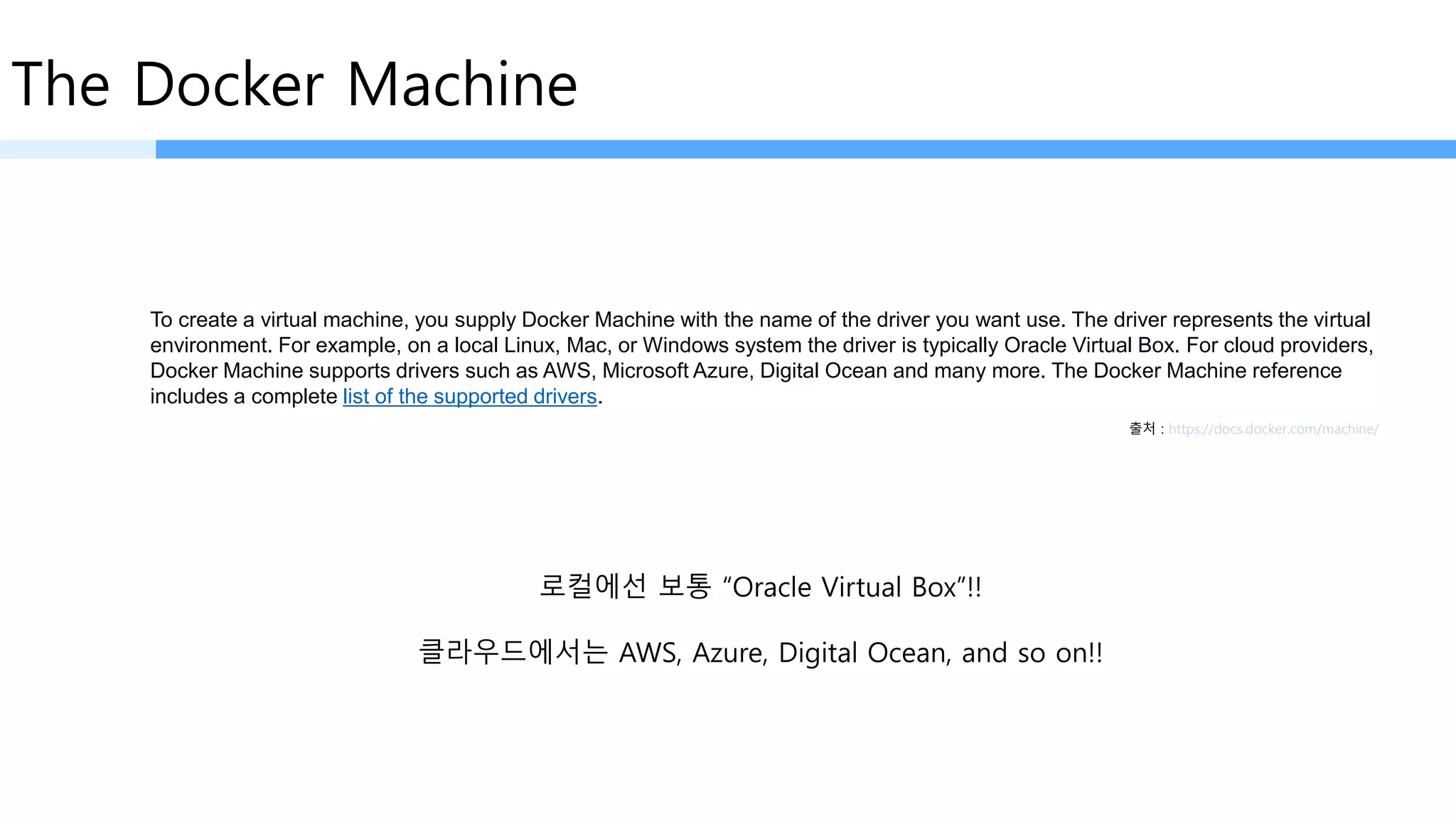 The Docker Machine
To create a virtual machine, you supply Docker Machine with the name of the driver you want use. The driver represents the virtual
environment. For example, on a local Linux, Mac, or Windows system the driver is typically Oracle Virtual Box. For cloud providers,
Docker Machine supports drivers such as AWS, Microsoft Azure, Digital Ocean and many more. The Docker Machine reference
includes a complete list of the supported drivers.
출처 : https://docs.docker.com/machine/
로컬에선 보통 “Oracle Virtual Box”!!
클라우드에서는 AWS, Azure, Digital Ocean, and so on!!
 