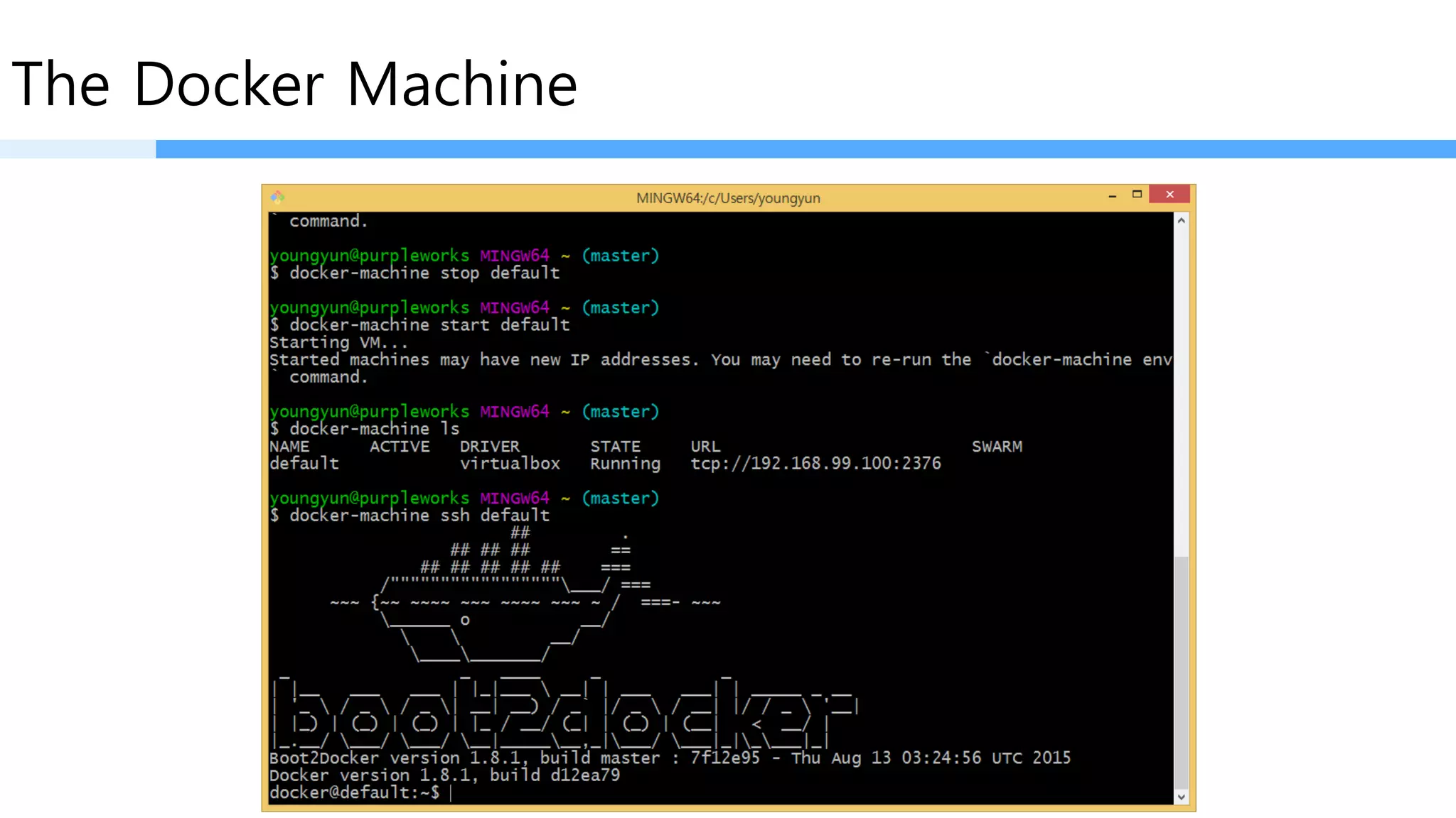 The Docker Machine
•start, inspect, stop, and restart a host
•upgrade the Docker client and daemon
•configure a Docker client to talk to your host
Once you create one or more Docker hosts, Docker Machine supplies a number of commands for
managing them. Using these commands you can
Virtaul Machine 이미지를 껐다, 켰다, 생성했다, 지웠다 등등…
 