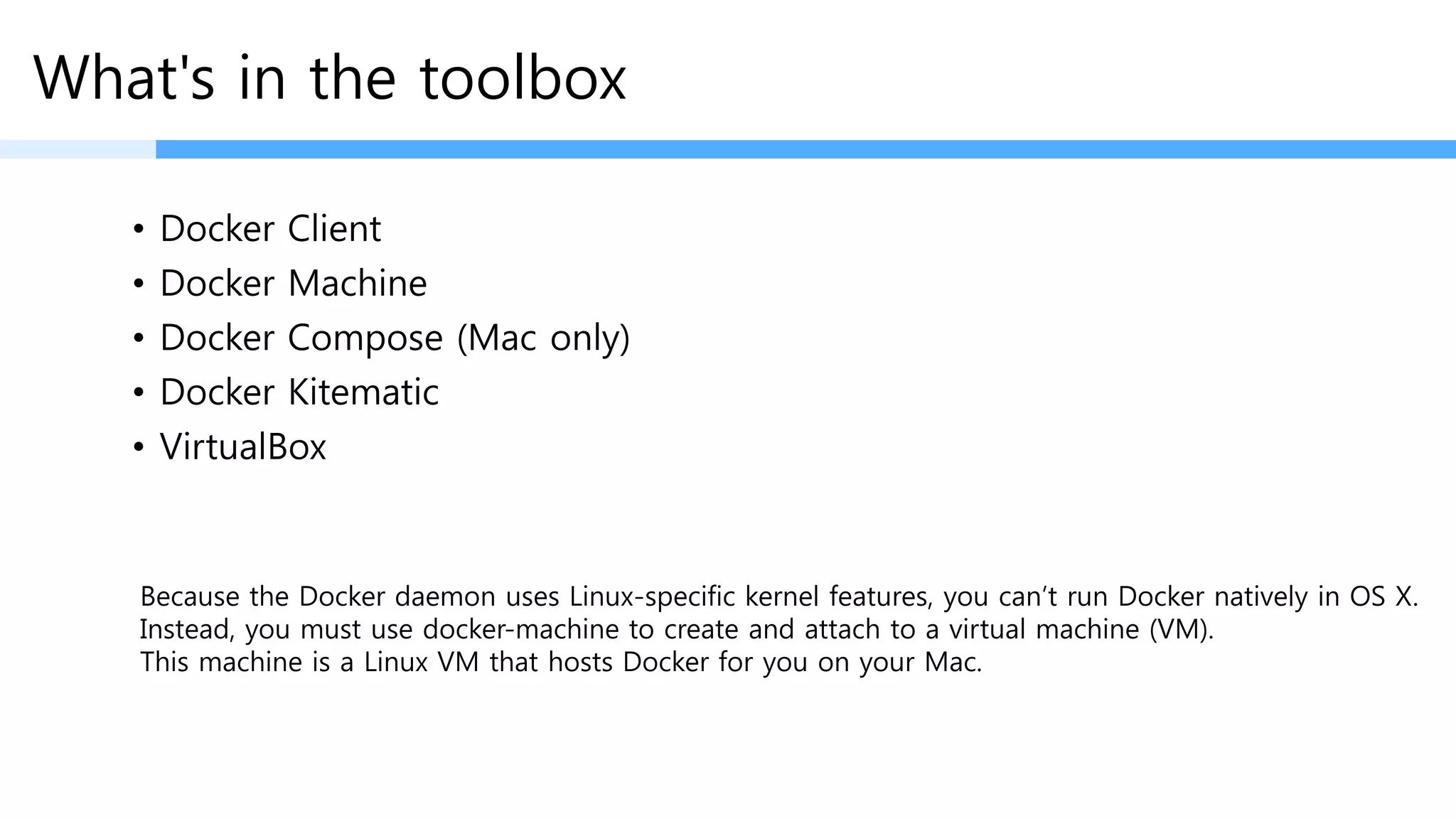What's in the toolbox
• Docker Client
• Docker Machine
• Docker Compose (Mac only)
• Docker Kitematic
• VirtualBox
Because the Docker daemon uses Linux-specific kernel features, you can’t run Docker natively in OS X.
Instead, you must use docker-machine to create and attach to a virtual machine (VM).
This machine is a Linux VM that hosts Docker for you on your Mac.
Docker daemon이 Linux에서만 돌릴수 있기 때문에 Linux VM 이 꼭 필요!!
 