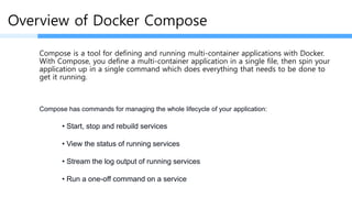 Overview of Docker Compose
Compose is a tool for defining and running multi-container applications with Docker.
With Compose, you define a multi-container application in a single file, then spin your
application up in a single command which does everything that needs to be done to
get it running.
• Start, stop and rebuild services
• View the status of running services
• Stream the log output of running services
• Run a one-off command on a service
Compose has commands for managing the whole lifecycle of your application:
 