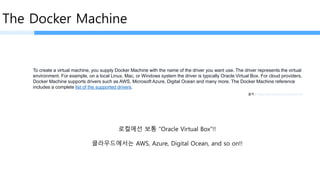 The Docker Machine
To create a virtual machine, you supply Docker Machine with the name of the driver you want use. The driver represents the virtual
environment. For example, on a local Linux, Mac, or Windows system the driver is typically Oracle Virtual Box. For cloud providers,
Docker Machine supports drivers such as AWS, Microsoft Azure, Digital Ocean and many more. The Docker Machine reference
includes a complete list of the supported drivers.
출처 : https://docs.docker.com/machine/
로컬에선 보통 “Oracle Virtual Box”!!
클라우드에서는 AWS, Azure, Digital Ocean, and so on!!
 