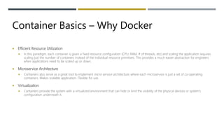 Container Basics – Why Docker
 Efficient Resource Utilization
 In this paradigm, each container is given a fixed resource configuration (CPU, RAM, # of threads, etc) and scaling the application requires
scaling just the number of containers instead of the individual resource primitives. This provides a much easier abstraction for engineers
when applications need to be scaled up or down.
 Microservice Architecture
 Containers also serve as a great tool to implement micro service architecture, where each microservice is just a set of co-operating
containers. Makes scalable application. Flexible for use.
 Virtualization
 Containers provide the system with a virtualized environment that can hide or limit the visibility of the physical devices or system's
configuration underneath it.
 