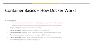 Container Basics – How Docker Works
 Namespaces
 Namespaces are commonly structured as hierarchies to allow reuse of names in different contexts
 https://www.toptal.com/linux/separation-anxiety-isolating-your-system-with-linux-namespaces
 The pid namespace: Process isolation (PID: Process ID).
 The net namespace: Managing network interfaces (NET: Networking).
 The ipc namespace: Managing access to IPC resources (IPC: InterProcess Communication).
 The mnt namespace: Managing filesystem mount points (MNT: Mount).
 The uts namespace: Isolating kernel and version identifiers. (UTS: Unix Timesharing System).
 The user namespace: Root access for isolated process
 