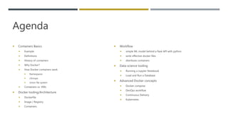 Agenda
 Containers Basics
 Example
 Definitions
 History of containers
 Why Docker?
 How Docker containers work
 Namespaces
 cGroups
 Union file system
 Containers vs. VMs
 Docker tooling/Architecture
 Dockerfile
 Image / Registry
 Containers
 Workflow
 simple ML model behind a flask API with python
 write effective docker files
 distribute containers
 Data-science tooling
 Running a Jupyter Notebook
 Load and Run a Database
 Advanced Docker concepts
 Docker compose
 DevOps workflow
 Continuous Delivery
 Kubernetes
 