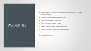 DOCKER FILE
 Sequential set of instruction intended to be processed by Docker
daemon/engine
 Primary way of interacting with docker
 Order of sequence is important
 Each instruction creates a layer
 Layers are cached and reused by Docker
 Name the file Dockerfile with no extensions
Show Dockerfile demo
 