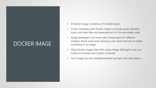 DOCKER IMAGE
 A Docker image is made up of multiple layers.
 A user composes each Docker image to include system libraries,
tools, and other files and dependencies for the executable code.
 Image developers can reuse static image layers for different
projects. Reuse saves time, because a user does not have to create
everything in an image.
 Most Docker images start with a base image, although a user can
build one entirely from scratch, if desired.
 Each image has one readable/writable top layer over static layers.
 
