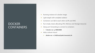 DOCKER
CONTAINERS
 Running instance of a docker image
 Light weight with complete isolation
 Containers can talk to each other via IPs and DNS
 Run simply means allocating CPU, Memory and Storage resources
 Setup port forwarding to connect to containers
 $ docker run -p 9000:8888
 Add a volume mount
 docker run -v /full/local/path:/mounted_dir
 