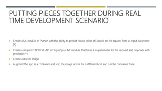 PUTTING PIECES TOGETHER DURING REAL
TIME DEVELOPMENT SCENARIO
 Create a ML module in Python with the ability to predict house prices (Y), based on the square feets as input parameter
(X)
 Create a simple HTTP REST-API on top of your ML module that takes X as parameter for the request and responds with
prediction Y1
 Create a docker image
 Augment the app in a container and ship the image across to a different host and run the container there.
 