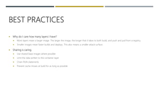 BEST PRACTICES
 Why do I care how many layers I have?
 More layers mean a larger image. The larger the image, the longer that it takes to both build, and push and pull from a registry.
 Smaller images mean faster builds and deploys. This also means a smaller attack surface.
 Sharing is caring.
 Use shared base images where possible
 Limit the data written to the container layer
 Chain RUN statements
 Prevent cache misses at build for as long as possible
 