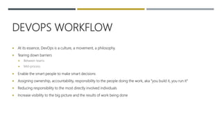 DEVOPS WORKFLOW
 At its essence, DevOps is a culture, a movement, a philosophy.
 Tearing down barriers
 Between teams
 Mid-process
 Enable the smart people to make smart decisions
 Assigning ownership, accountability, responsibility to the people doing the work, aka “you build it, you run it”
 Reducing responsibility to the most directly involved individuals
 Increase visibility to the big picture and the results of work being done
 