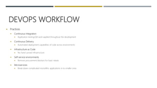 DEVOPS WORKFLOW
 Practices
 Continuous Integration
 Application testing/QA work applied throughout the development
 Continuous Delivery
 Automated deployment capabilities of code across environments
 Infrastructure as Code
 No hand carved infrastructure
 Self-service environments
 Remove procurement blockers for basic needs
 Microservices
 Break down complicated monolithic applications in to smaller ones
 