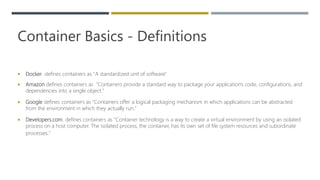 Container Basics - Definitions
 Docker defines containers as "A standardized unit of software"
 Amazon defines containers as "Containers provide a standard way to package your application's code, configurations, and
dependencies into a single object."
 Google defines containers as "Containers offer a logical packaging mechanism in which applications can be abstracted
from the environment in which they actually run."
 Developers.com defines containers as "Container technology is a way to create a virtual environment by using an isolated
process on a host computer. The isolated process, the container, has its own set of file system resources and subordinate
processes."
 