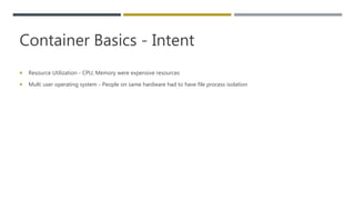 Container Basics - Intent
 Resource Utilization - CPU, Memory were expensive resources
 Multi user operating system - People on same hardware had to have file process isolation
 