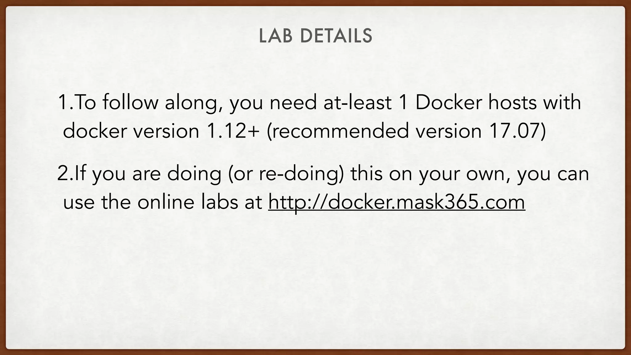 LAB DETAILS
1.To follow along, you need at-least 1 Docker hosts with
docker version 1.12+ (recommended version 17.07)
2.If you are doing (or re-doing) this on your own, you can
use the online labs at http://docker.mask365.com
 
