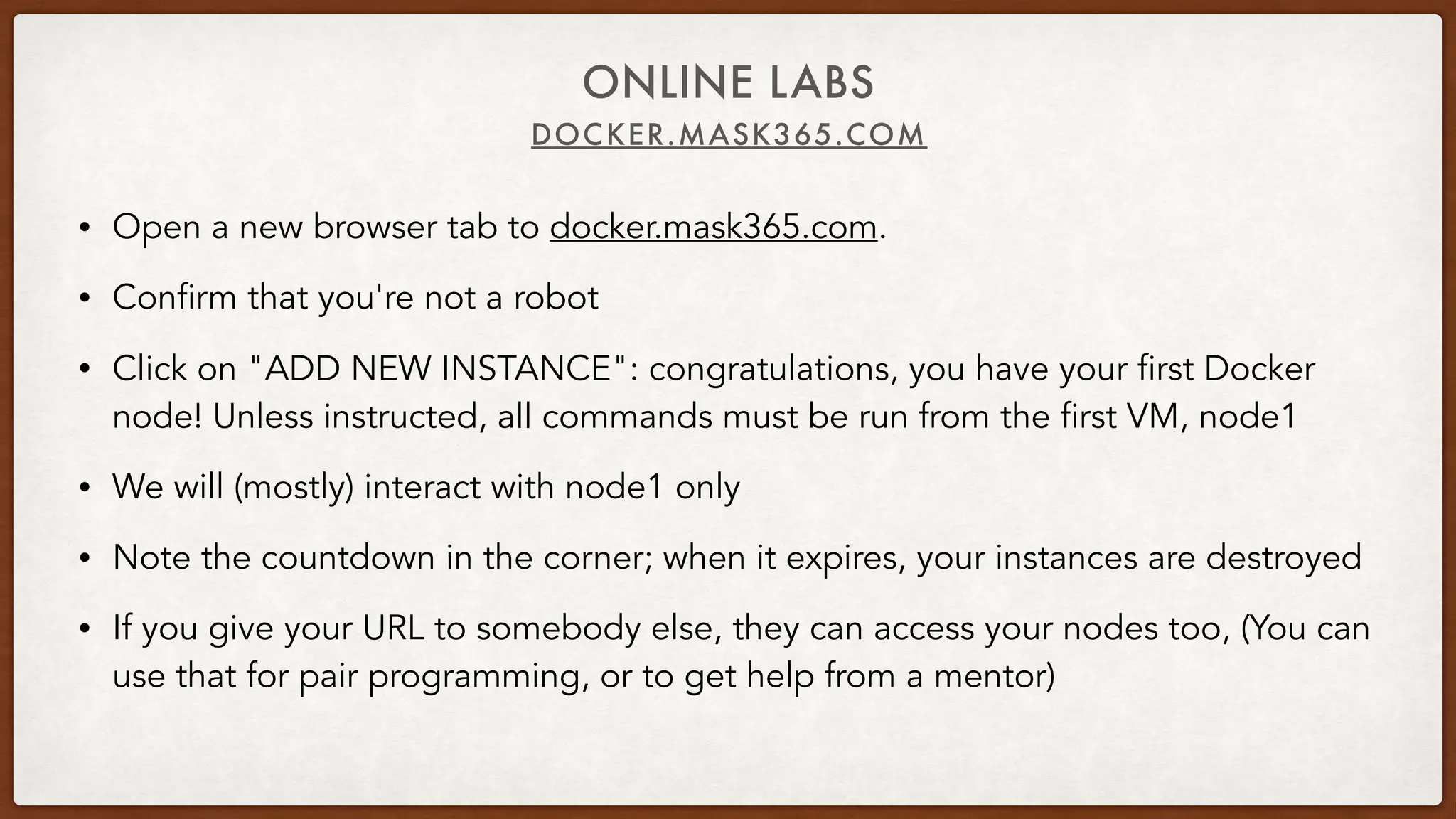 DOCKER.MASK365.COM
ONLINE LABS
• Open a new browser tab to docker.mask365.com.
• Confirm that you're not a robot
• Click on "ADD NEW INSTANCE": congratulations, you have your first Docker
node! Unless instructed, all commands must be run from the first VM, node1
• We will (mostly) interact with node1 only
• Note the countdown in the corner; when it expires, your instances are destroyed
• If you give your URL to somebody else, they can access your nodes too, (You can
use that for pair programming, or to get help from a mentor)
 