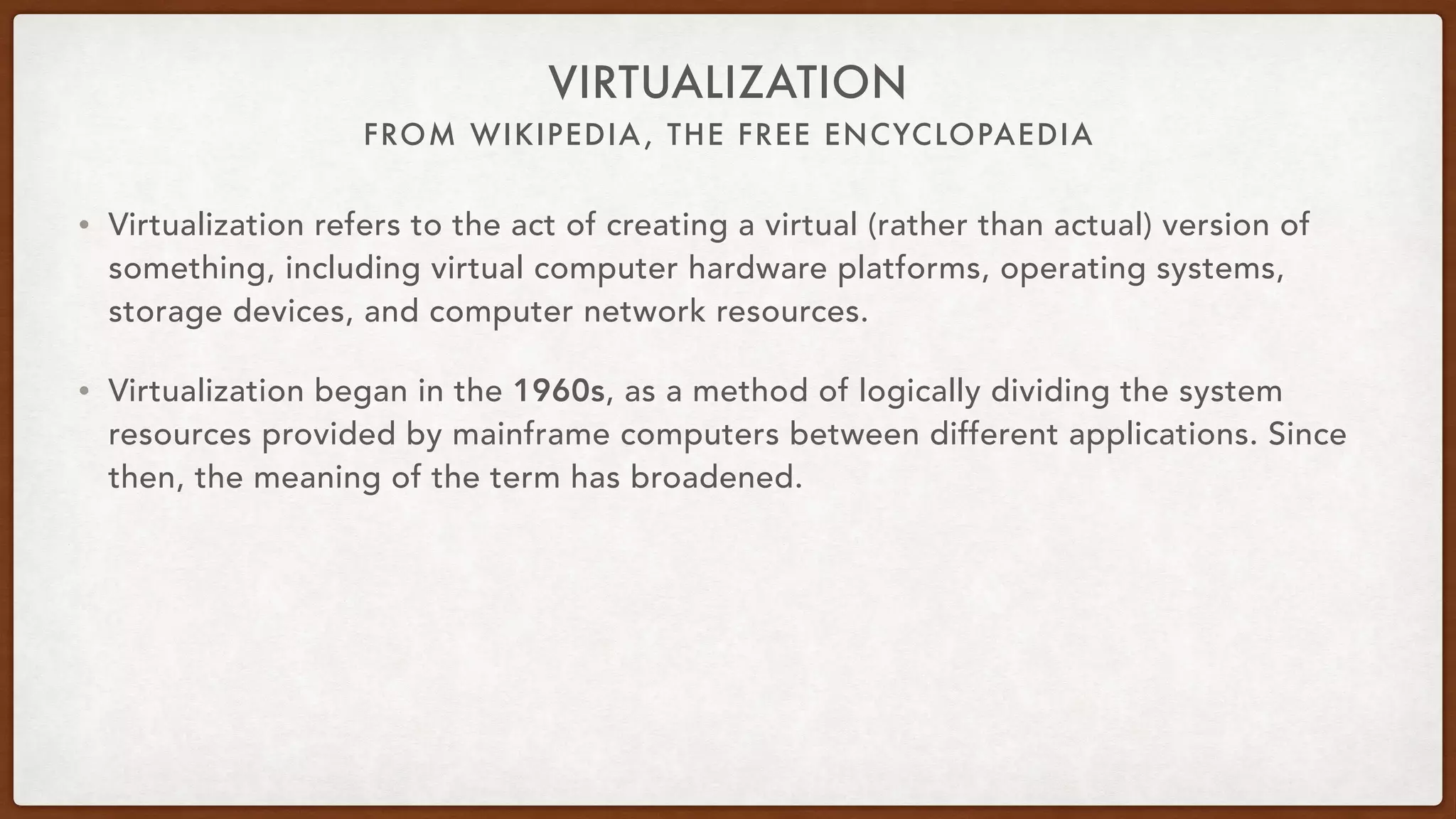 FROM WIKIPEDIA, THE FREE ENCYCLOPAEDIA
VIRTUALIZATION
• Virtualization refers to the act of creating a virtual (rather than actual) version of
something, including virtual computer hardware platforms, operating systems,
storage devices, and computer network resources.
• Virtualization began in the 1960s, as a method of logically dividing the system
resources provided by mainframe computers between different applications. Since
then, the meaning of the term has broadened.
 