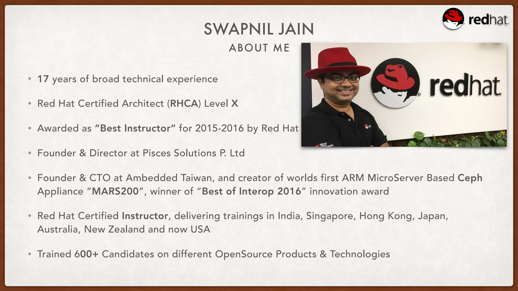 ABOUT ME
SWAPNIL JAIN
• 17 years of broad technical experience
• Red Hat Certified Architect (RHCA) Level X
• Awarded as “Best Instructor” for 2015-2016 by Red Hat
• Founder & Director at Pisces Solutions P. Ltd
• Founder & CTO at Ambedded Taiwan, and creator of worlds first ARM MicroServer Based Ceph
Appliance “MARS200”, winner of “Best of Interop 2016” innovation award
• Red Hat Certified Instructor, delivering trainings in India, Singapore, Hong Kong, Japan,
Australia, New Zealand and now USA
• Trained 600+ Candidates on different OpenSource Products & Technologies
 