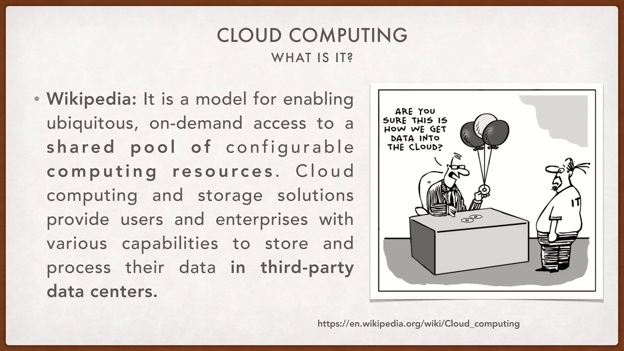 WHAT IS IT?
CLOUD COMPUTING
• Wikipedia: It is a model for enabling
ubiquitous, on-demand access to a
shared pool of configurable
c o m p u t i n g re s o u rc e s . C l o u d
computing and storage solutions
provide users and enterprises with
various capabilities to store and
process their data in third-party
data centers.
https://en.wikipedia.org/wiki/Cloud_computing
 