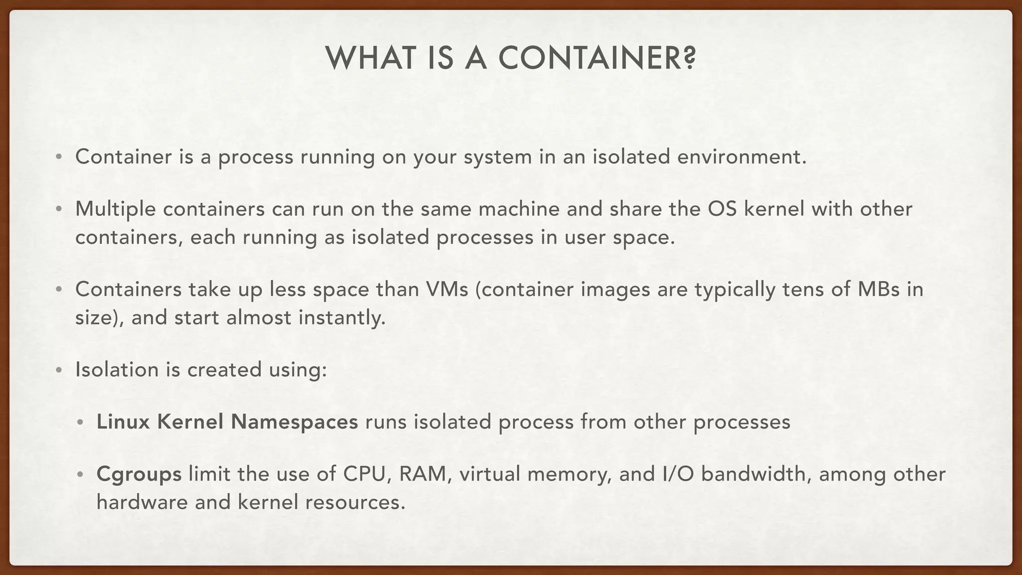 WHAT IS A CONTAINER?
• Container is a process running on your system in an isolated environment.
• Multiple containers can run on the same machine and share the OS kernel with other
containers, each running as isolated processes in user space.
• Containers take up less space than VMs (container images are typically tens of MBs in
size), and start almost instantly.
• Isolation is created using:
• Linux Kernel Namespaces runs isolated process from other processes
• Cgroups limit the use of CPU, RAM, virtual memory, and I/O bandwidth, among other
hardware and kernel resources.
 