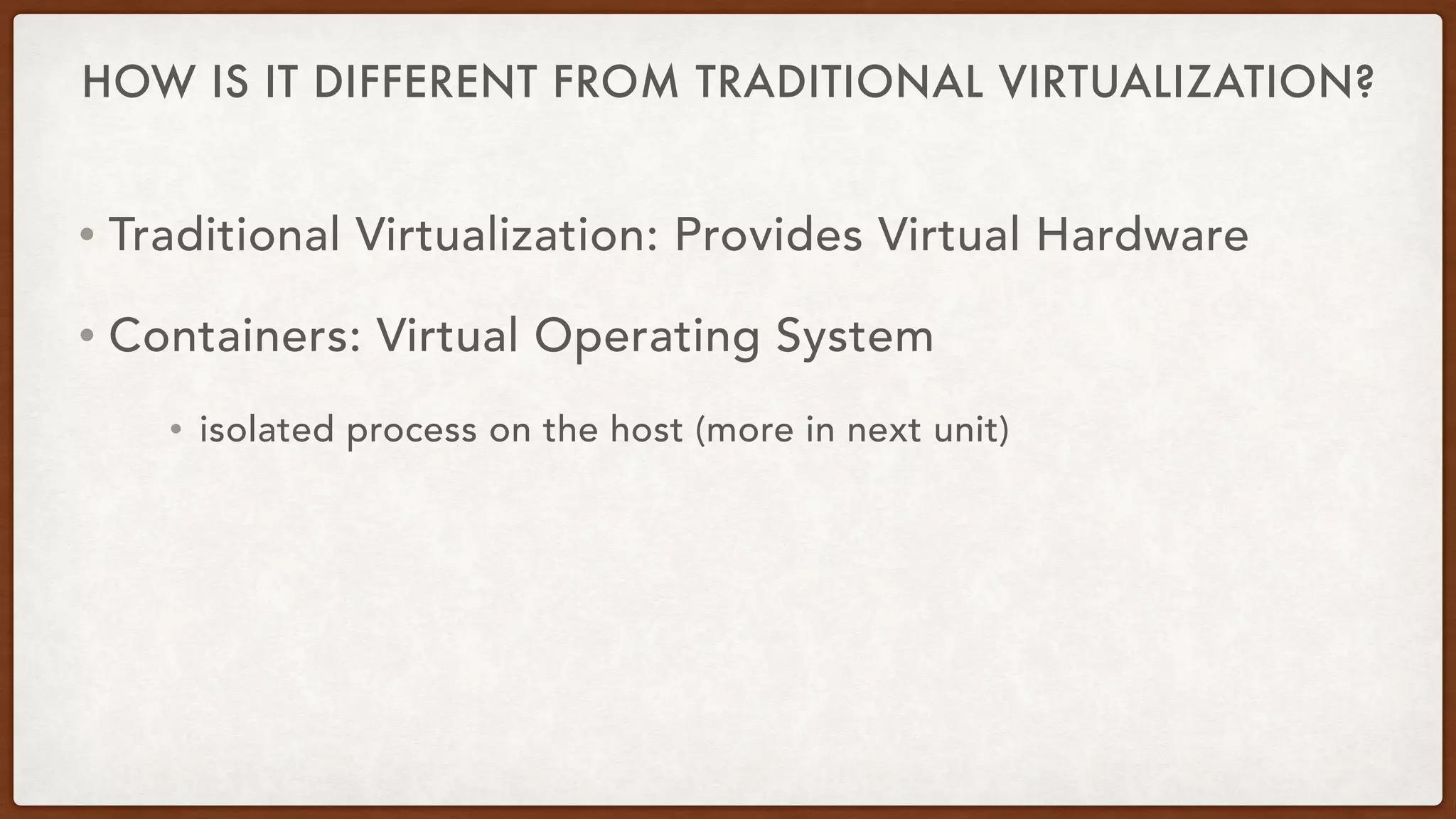 HOW IS IT DIFFERENT FROM TRADITIONAL VIRTUALIZATION?
• Traditional Virtualization: Provides Virtual Hardware
• Containers: Virtual Operating System
• isolated process on the host (more in next unit)
 