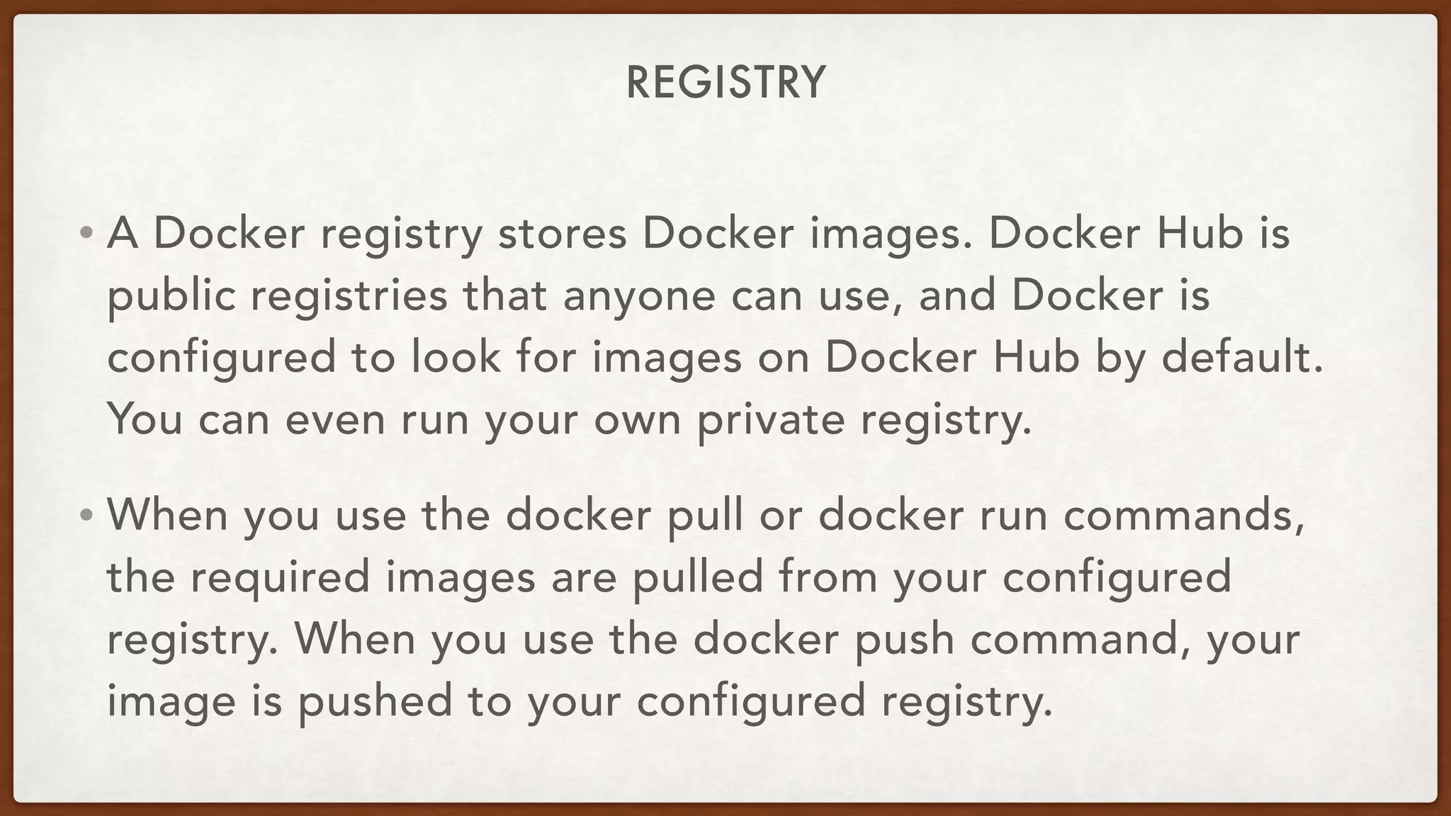 REGISTRY
• A Docker registry stores Docker images. Docker Hub is
public registries that anyone can use, and Docker is
configured to look for images on Docker Hub by default.
You can even run your own private registry.
• When you use the docker pull or docker run commands,
the required images are pulled from your configured
registry. When you use the docker push command, your
image is pushed to your configured registry.
 