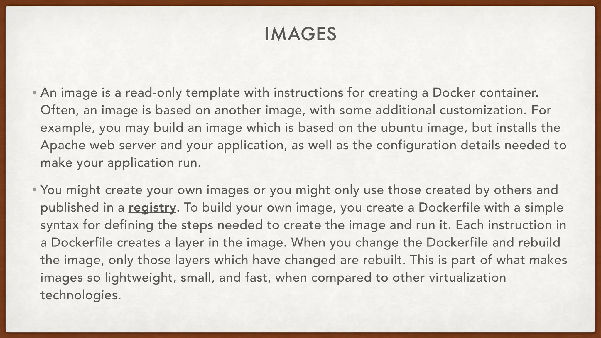 IMAGES
• An image is a read-only template with instructions for creating a Docker container.
Often, an image is based on another image, with some additional customization. For
example, you may build an image which is based on the ubuntu image, but installs the
Apache web server and your application, as well as the configuration details needed to
make your application run.
• You might create your own images or you might only use those created by others and
published in a registry. To build your own image, you create a Dockerfile with a simple
syntax for defining the steps needed to create the image and run it. Each instruction in
a Dockerfile creates a layer in the image. When you change the Dockerfile and rebuild
the image, only those layers which have changed are rebuilt. This is part of what makes
images so lightweight, small, and fast, when compared to other virtualization
technologies.
 