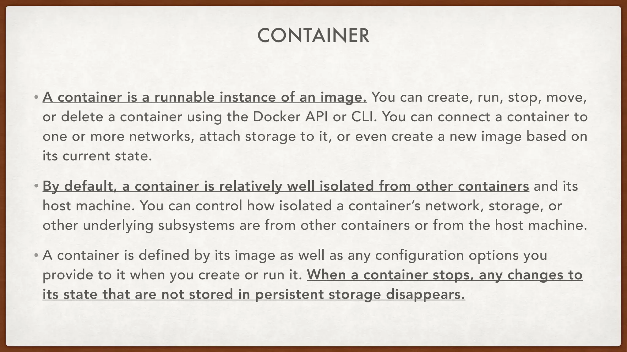 CONTAINER
• A container is a runnable instance of an image. You can create, run, stop, move,
or delete a container using the Docker API or CLI. You can connect a container to
one or more networks, attach storage to it, or even create a new image based on
its current state.
• By default, a container is relatively well isolated from other containers and its
host machine. You can control how isolated a container’s network, storage, or
other underlying subsystems are from other containers or from the host machine.
• A container is defined by its image as well as any configuration options you
provide to it when you create or run it. When a container stops, any changes to
its state that are not stored in persistent storage disappears.
 