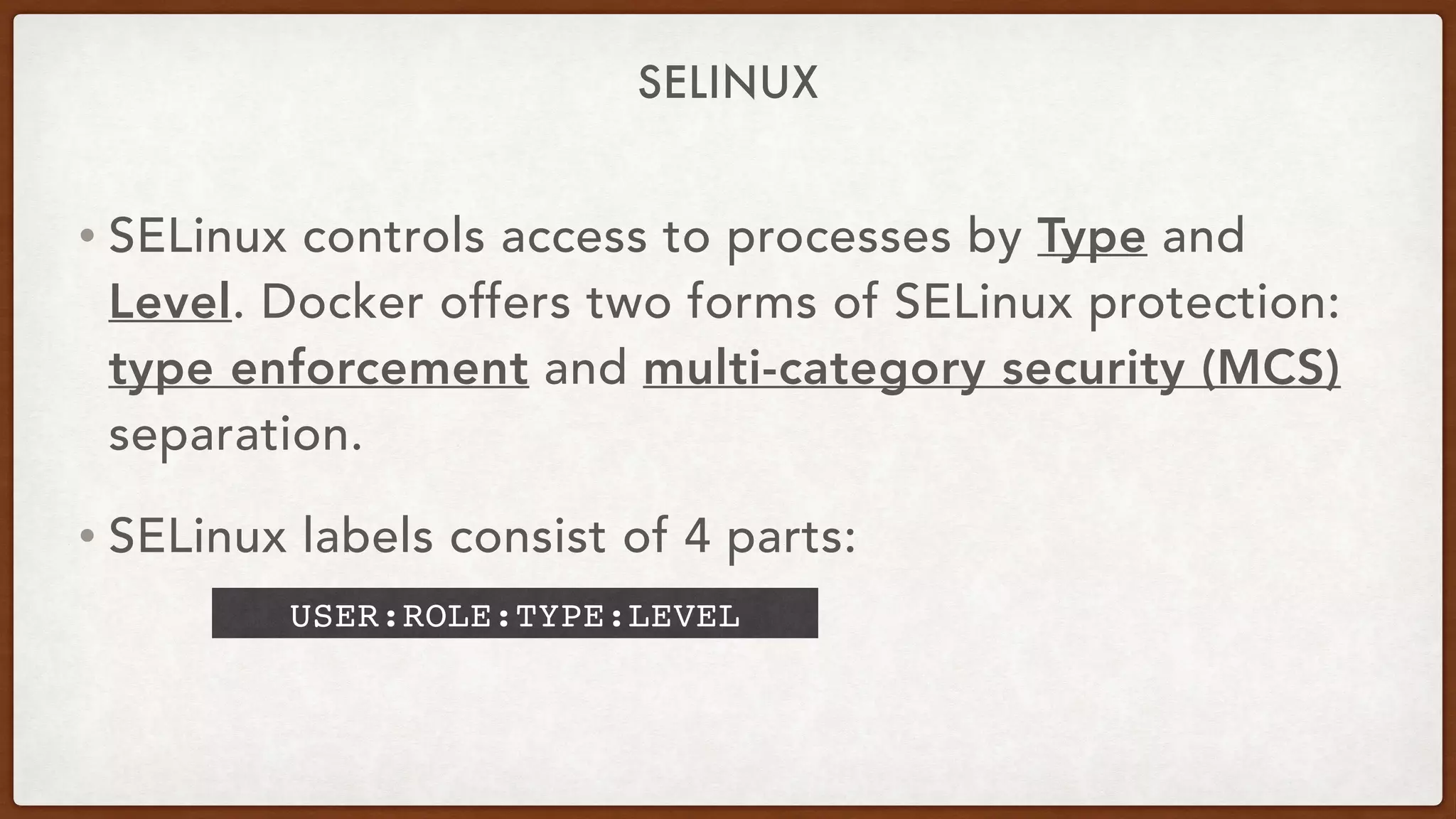 SELINUX
• SELinux controls access to processes by Type and
Level. Docker offers two forms of SELinux protection:
type enforcement and multi-category security (MCS)
separation.
• SELinux labels consist of 4 parts:
USER:ROLE:TYPE:LEVEL
 